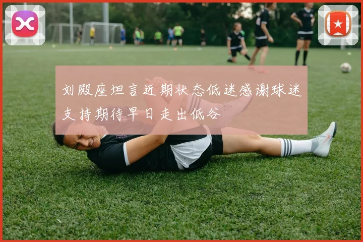 刘殿座坦言近期状态低迷感谢球迷支持期待早日走出低谷