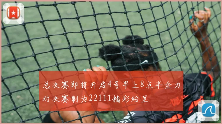 总决赛即将开启4号早上8点半全力对决赛制为22111精彩纷呈