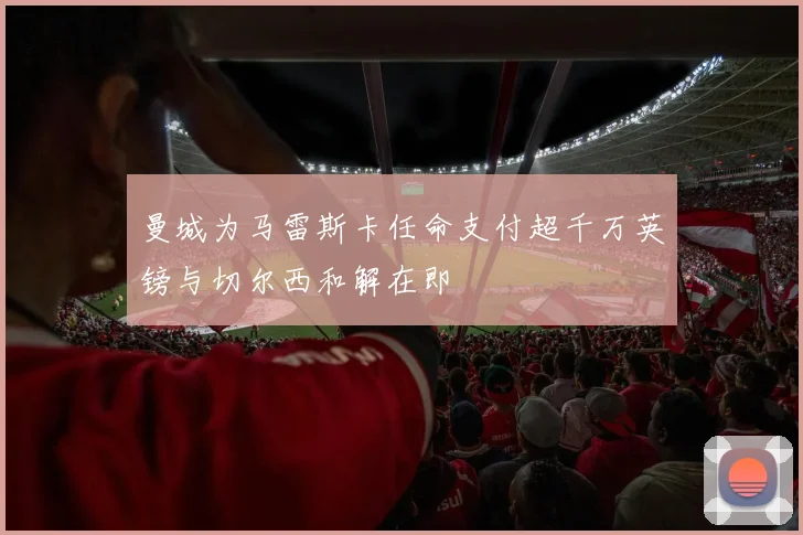 曼城为马雷斯卡任命支付超千万英镑与切尔西和解在即