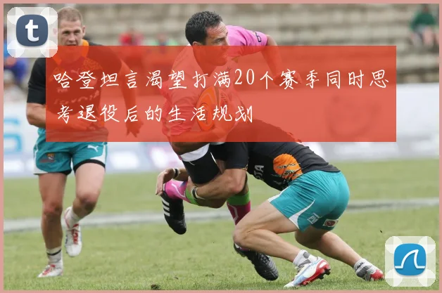 哈登坦言渴望打满20个赛季同时思考退役后的生活规划