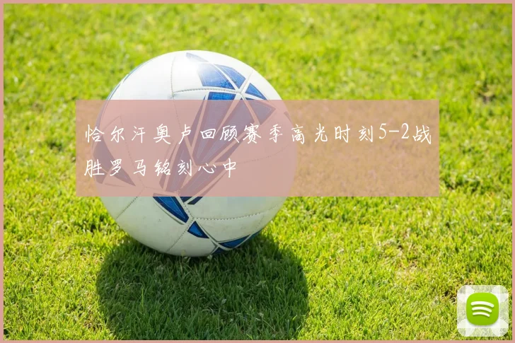 恰尔汗奥卢回顾赛季高光时刻5-2战胜罗马铭刻心中