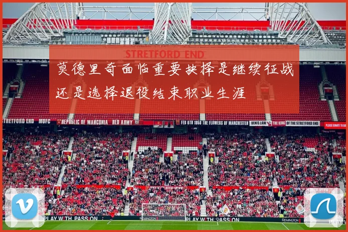 莫德里奇面临重要抉择是继续征战还是选择退役结束职业生涯