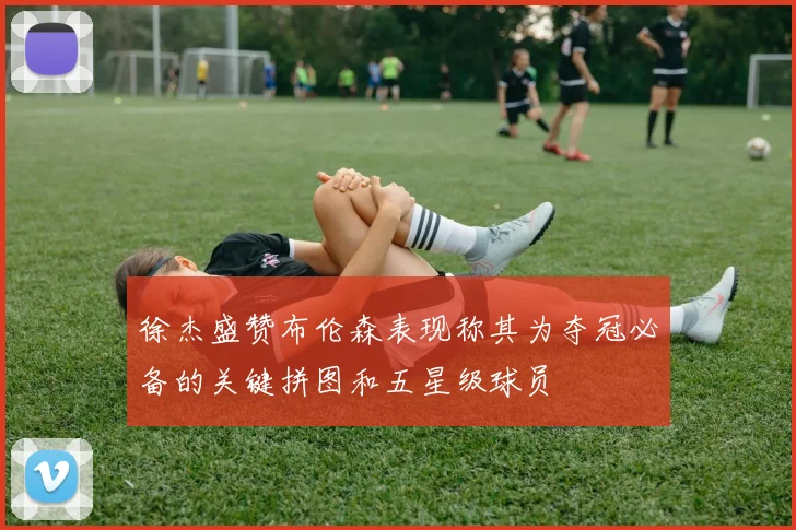 徐杰盛赞布伦森表现称其为夺冠必备的关键拼图和五星级球员