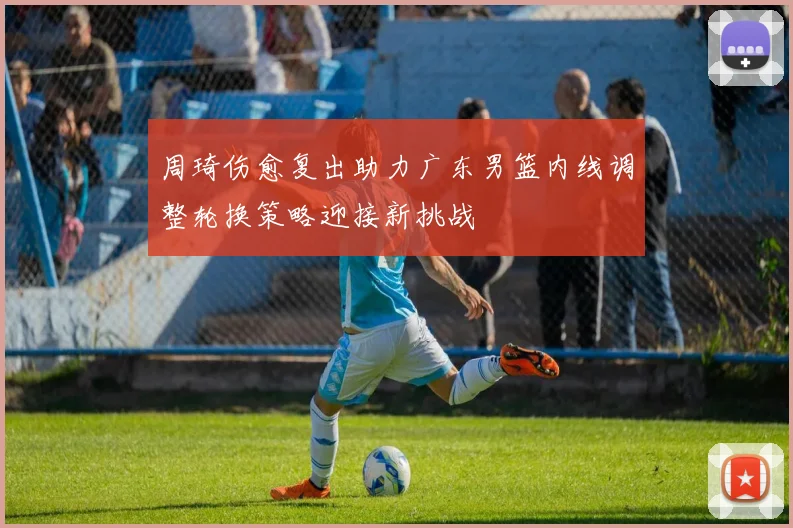 周琦伤愈复出助力广东男篮内线调整轮换策略迎接新挑战