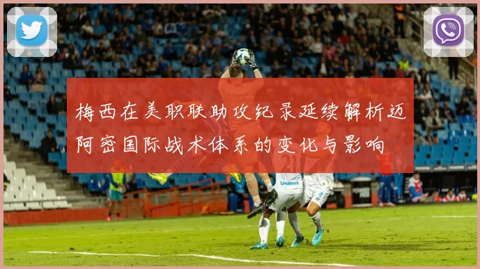 梅西在美职联助攻纪录延续解析迈阿密国际战术体系的变化与影响