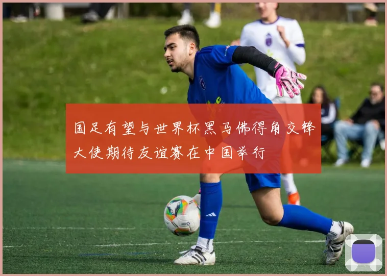 国足有望与世界杯黑马佛得角交锋大使期待友谊赛在中国举行
