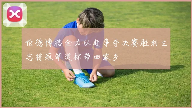 伦德博格全力以赴争夺决赛胜利立志将冠军奖杯带回家乡
