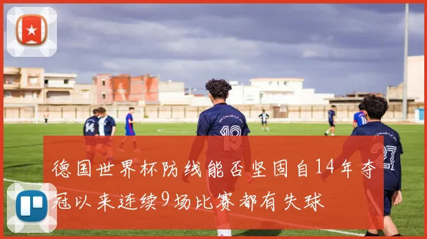 德国世界杯防线能否坚固自14年夺冠以来连续9场比赛都有失球