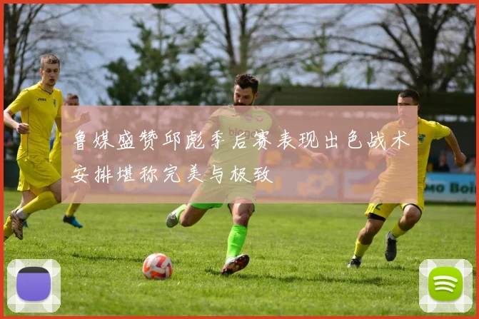 鲁媒盛赞邱彪季后赛表现出色战术安排堪称完美与极致