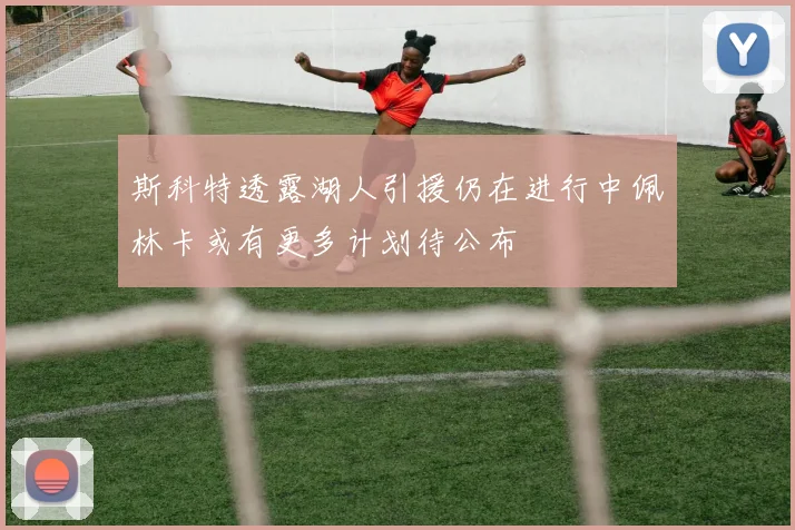 斯科特透露湖人引援仍在进行中佩林卡或有更多计划待公布