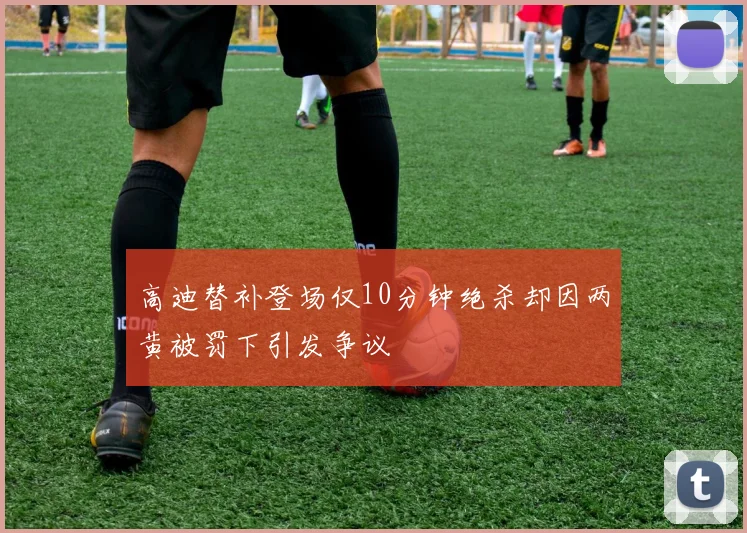 高迪替补登场仅10分钟绝杀却因两黄被罚下引发争议
