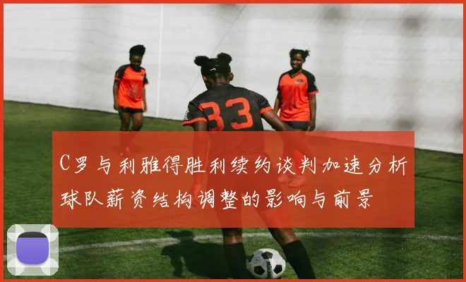 C罗与利雅得胜利续约谈判加速分析球队薪资结构调整的影响与前景