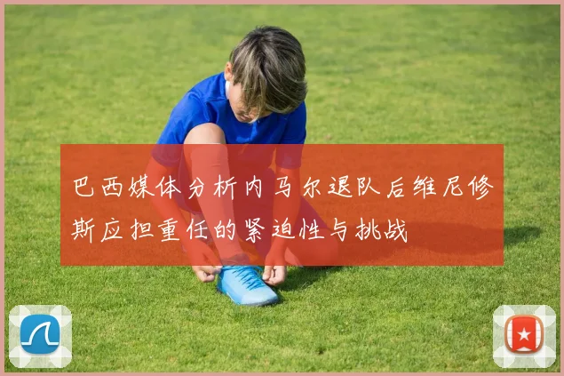 巴西媒体分析内马尔退队后维尼修斯应担重任的紧迫性与挑战