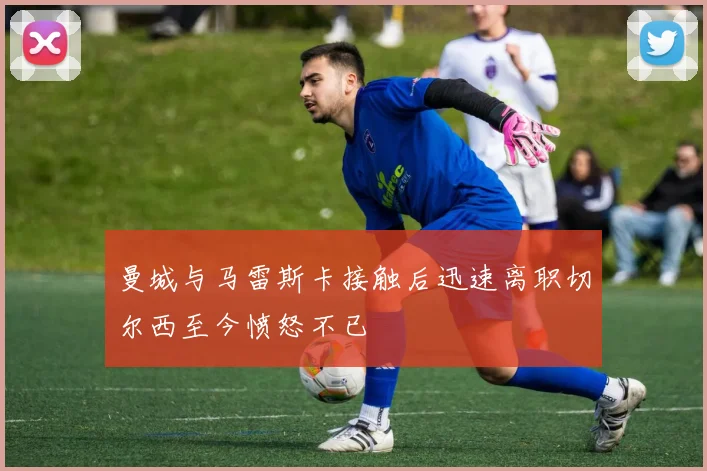 曼城与马雷斯卡接触后迅速离职切尔西至今愤怒不已