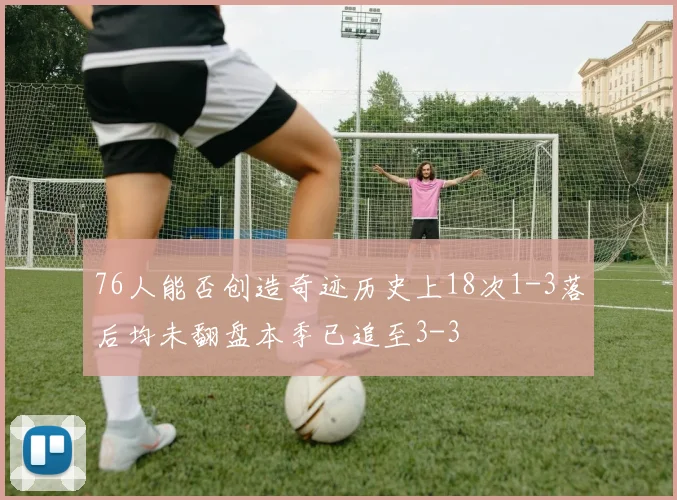 76人能否创造奇迹历史上18次1-3落后均未翻盘本季已追至3-3