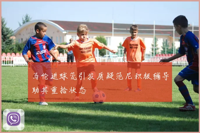 马伦进球荒引发质疑范尼积极辅导助其重拾状态