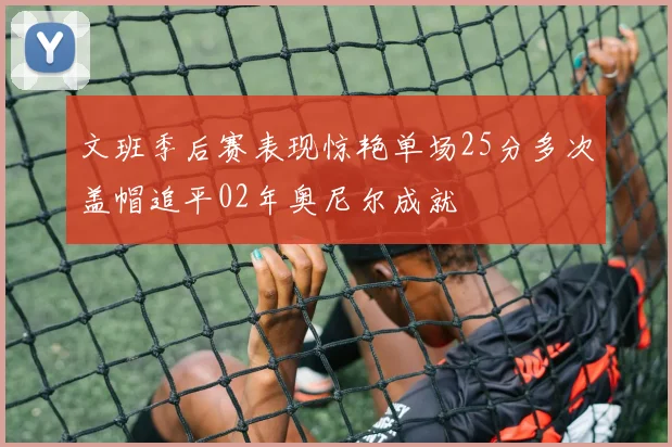 文班季后赛表现惊艳单场25分多次盖帽追平02年奥尼尔成就
