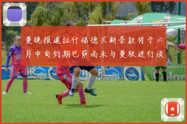 曼晚报道拉什福德买断条款将于六月中旬到期巴萨尚未与曼联进行谈判