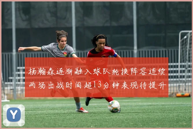 杨瀚森逐渐融入球队轮换阵容连续两场出战时间超13分钟表现待提升